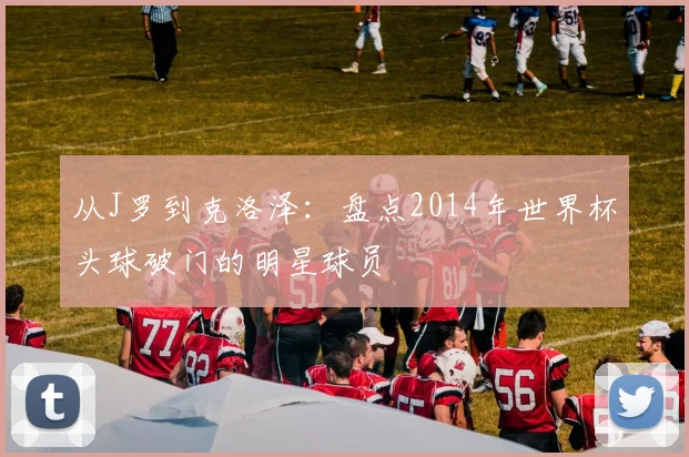 从J罗到克洛泽：盘点2014年世界杯头球破门的明星球员