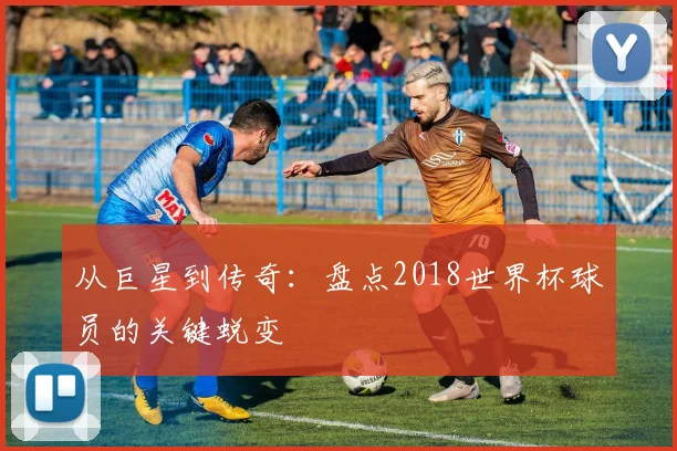 从巨星到传奇：盘点2018世界杯球员的关键蜕变