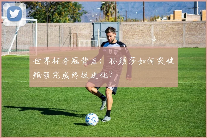 世界杯夺冠背后：孙颖莎如何突破瓶颈完成终极进化？