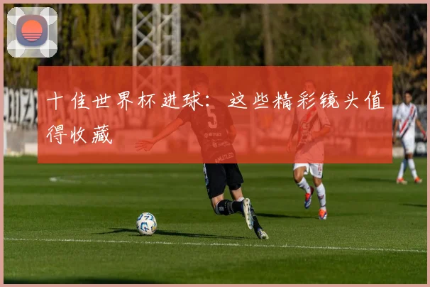 十佳世界杯进球：这些精彩镜头值得收藏