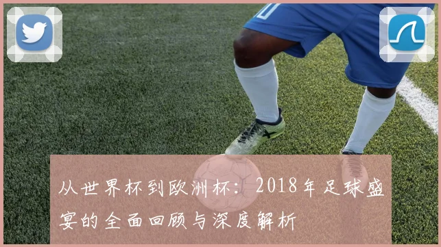 从世界杯到欧洲杯：2018年足球盛宴的全面回顾与深度解析