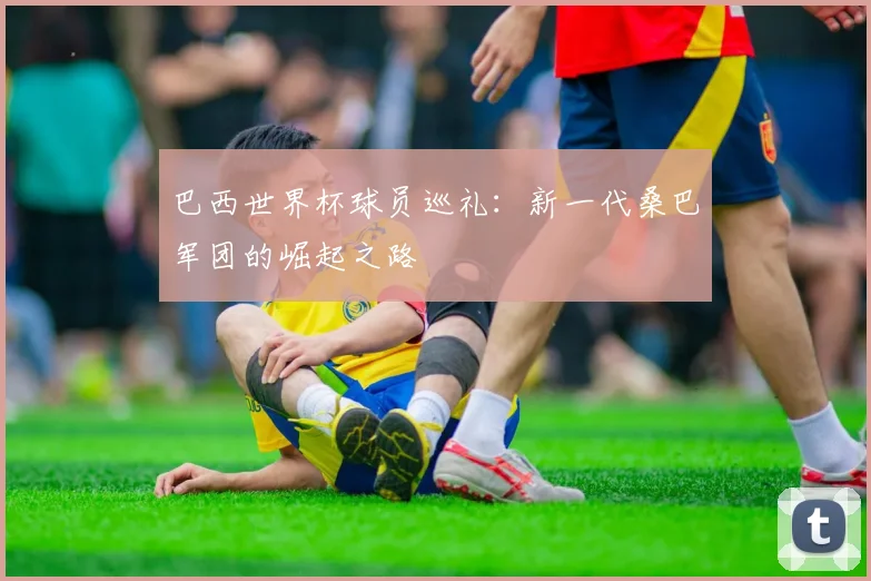 巴西世界杯球员巡礼：新一代桑巴军团的崛起之路
