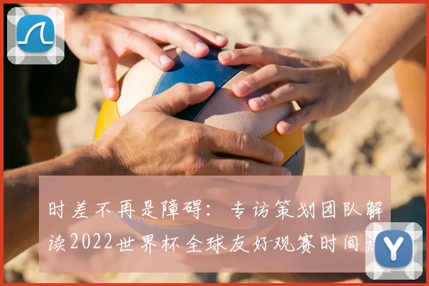 时差不再是障碍:专访策划团队解读2022世界杯全球友好观赛时间设定