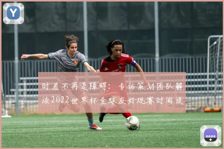 时差不再是障碍：专访策划团队解读2022世界杯全球友好观赛时间设定