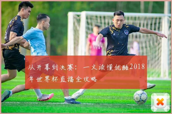 从开幕到决赛：一文读懂优酷2018年世界杯直播全攻略