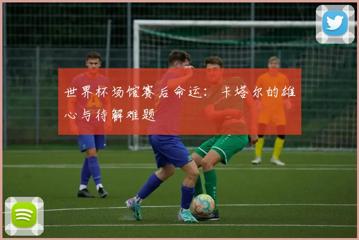世界杯场馆赛后命运：卡塔尔的雄心与待解难题