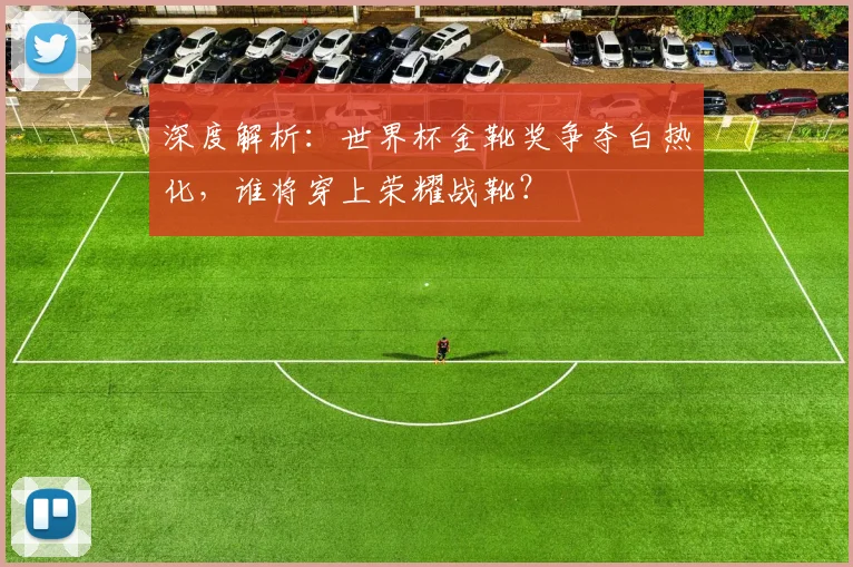 深度解析：世界杯金靴奖争夺白热化，谁将穿上荣耀战靴？